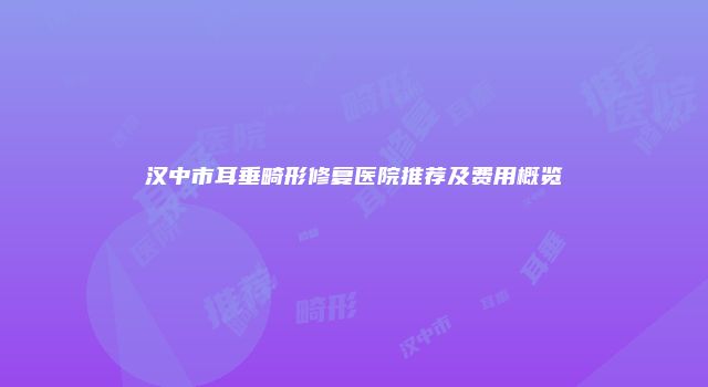 汉中市耳垂畸形修复医院推荐及费用概览