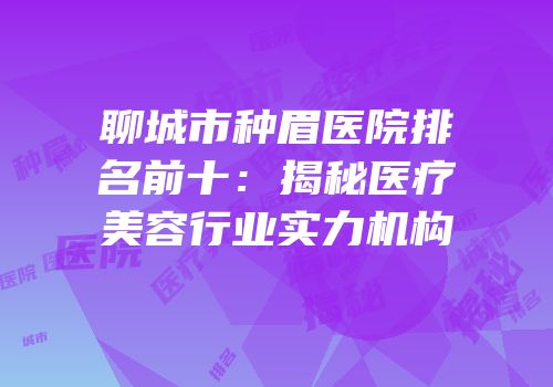 聊城市种眉医院排名前十：揭秘医疗美容行业实力机构