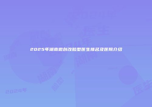 2025年湖南微创改脸型医生排名及医院介绍