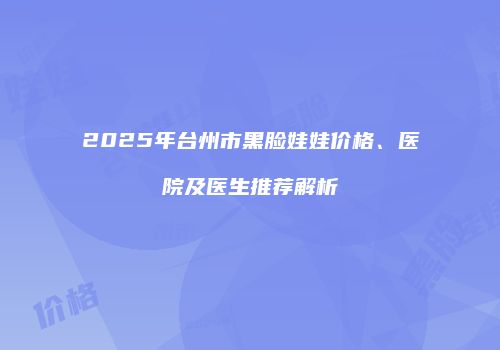2025年台州市黑脸娃娃价格、医院及医生推荐解析