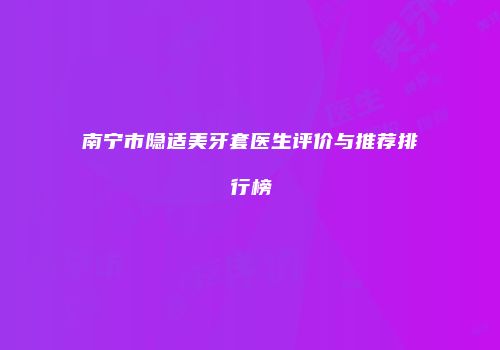 南宁市隐适美牙套医生评价与推荐排行榜