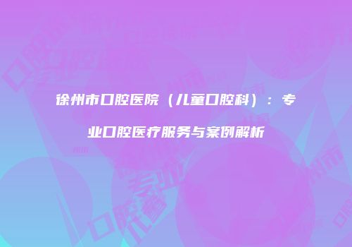 徐州市口腔医院（儿童口腔科）：专业口腔医疗服务与案例解析