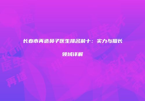 长春市再造鼻子医生排名前十：实力与擅长领域详解