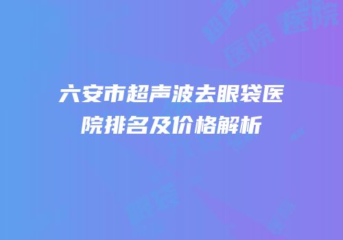 六安市超声波去眼袋医院排名及价格解析
