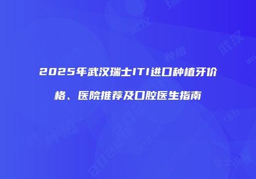 2025年武汉瑞士ITI进口种植牙价格、医院推荐及口腔医生指南