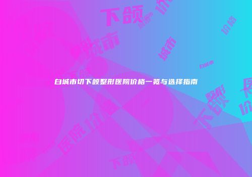 白城市切下颌整形医院价格一览与选择指南