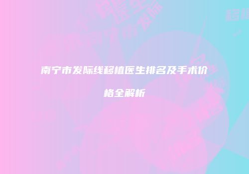 南宁市发际线移植医生排名及手术价格全解析