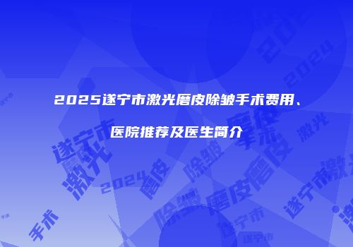 2025遂宁市激光磨皮除皱手术费用、医院推荐及医生简介