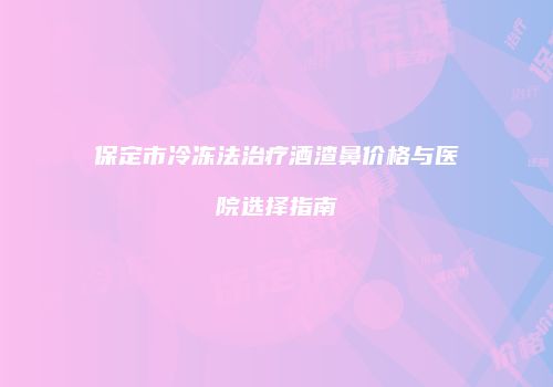 保定市冷冻法治疗酒渣鼻价格与医院选择指南