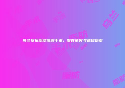 乌兰察布脂肪隆胸手术：潜在危害与选择指南