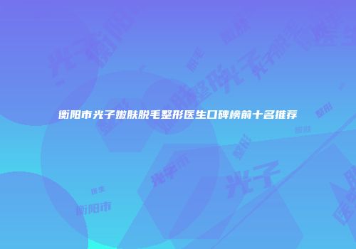 衡阳市光子嫩肤脱毛整形医生口碑榜前十名推荐