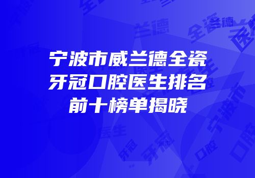 宁波市威兰德全瓷牙冠口腔医生排名前十榜单揭晓