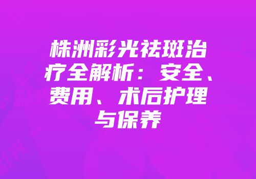 株洲彩光祛斑治疗全解析：安全、费用、术后护理与保养