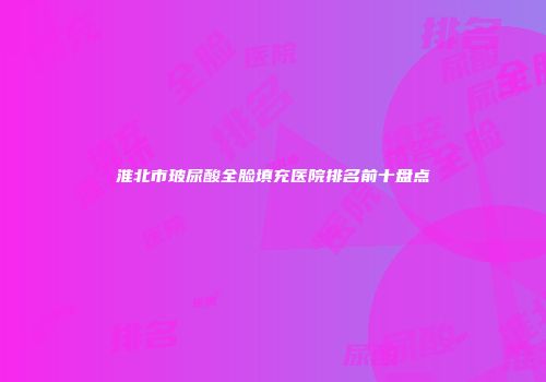 淮北市玻尿酸全脸填充医院排名前十盘点