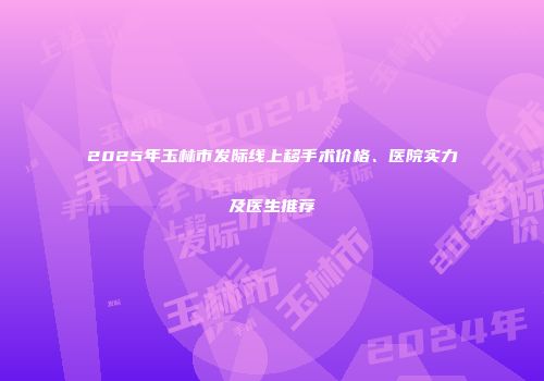 2025年玉林市发际线上移手术价格、医院实力及医生推荐