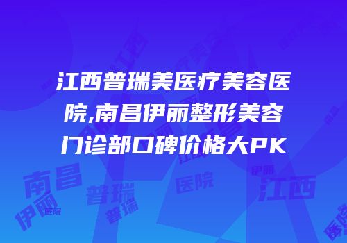 江西普瑞美医疗美容医院,南昌伊丽整形美容门诊部口碑价格大PK