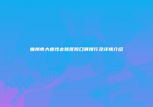 锦州市大痣性去除医院口碑排行及详情介绍