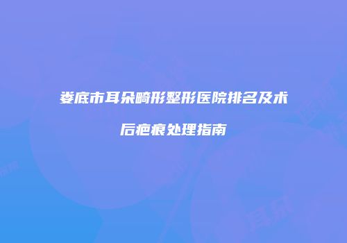 娄底市耳朵畸形整形医院排名及术后疤痕处理指南