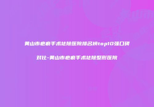 黄山市疤痕手术祛除医院排名榜top10强口碑对比-黄山市疤痕手术祛除整形医院