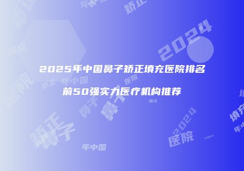 2025年中国鼻子矫正填充医院排名前50强实力医疗机构推荐