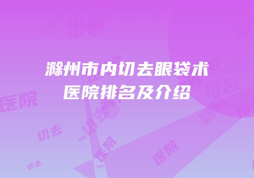 滁州市内切去眼袋术医院排名及介绍