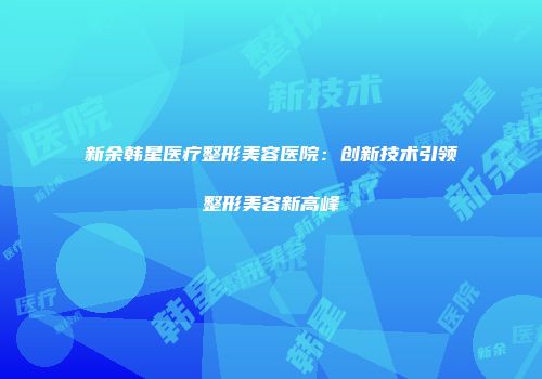 新余韩星医疗整形美容医院：创新技术引领整形美容新高峰