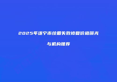 2025年遂宁市纹眉失败修复价格曝光与机构推荐