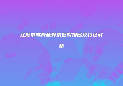 辽源市肱骨截骨术医院排名及特色解析