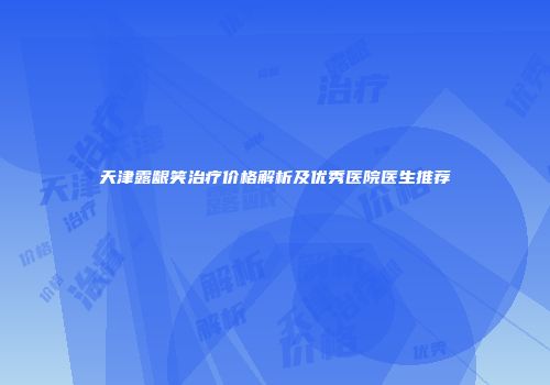 天津露龈笑治疗价格解析及优秀医院医生推荐