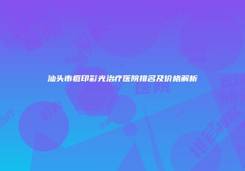 汕头市痘印彩光治疗医院排名及价格解析