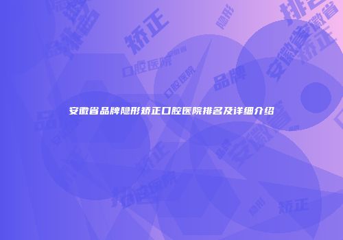 安徽省品牌隐形矫正口腔医院排名及详细介绍