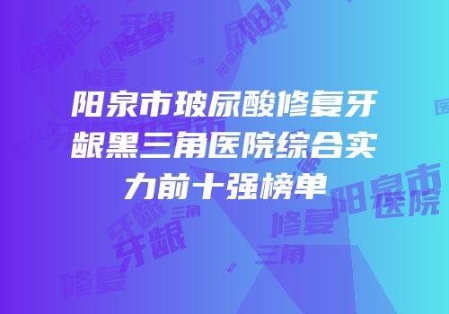 阳泉市玻尿酸修复牙龈黑三角医院综合实力前十强榜单