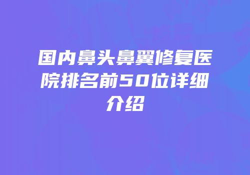 国内鼻头鼻翼修复医院排名前50位详细介绍