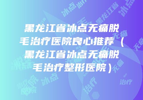 黑龙江省冰点无痛脱毛治疗医院良心推荐（黑龙江省冰点无痛脱毛治疗整形医院）