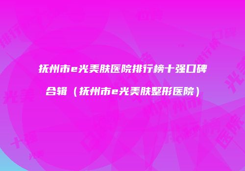 抚州市e光美肤医院排行榜十强口碑合辑（抚州市e光美肤整形医院）
