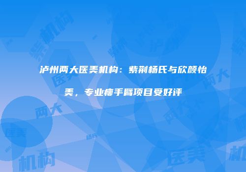 泸州两大医美机构：紫荆杨氏与欣颜怡美，专业瘦手臂项目受好评