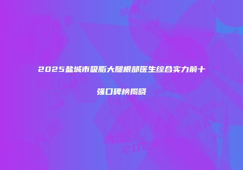 2025盐城市吸脂大腿根部医生综合实力前十强口碑榜揭晓