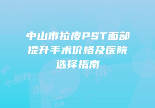 中山市拉皮PST面部提升手术价格及医院选择指南