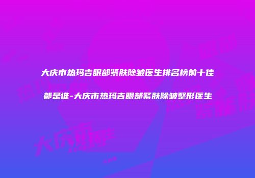 大庆市热玛吉眼部紧肤除皱医生排名榜前十佳都是谁-大庆市热玛吉眼部紧肤除皱整形医生