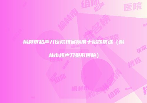 榆林市超声刀医院排名榜前十给你挑选（榆林市超声刀整形医院）