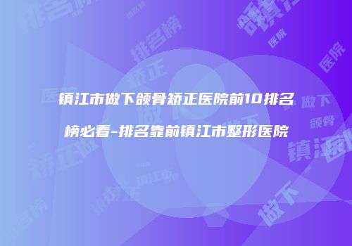 镇江市做下颌骨矫正医院前10排名榜必看-排名靠前镇江市整形医院