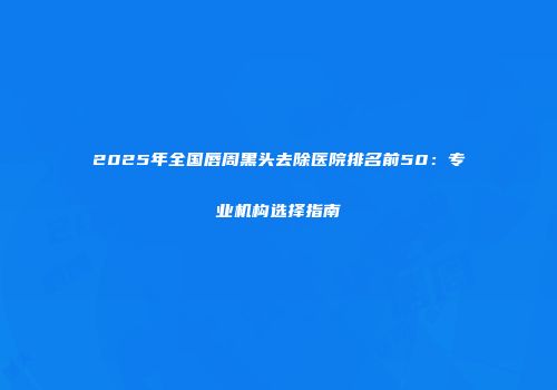 2025年全国唇周黑头去除医院排名前50：专业机构选择指南