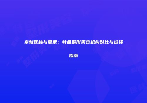 阜新医林与星禾：特色整形美容机构对比与选择指南