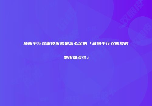 咸阳平行双眼皮价格是怎么定的「咸阳平行双眼皮的费用知多少」