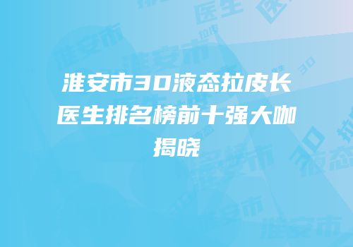 淮安市3D液态拉皮长医生排名榜前十强大咖揭晓