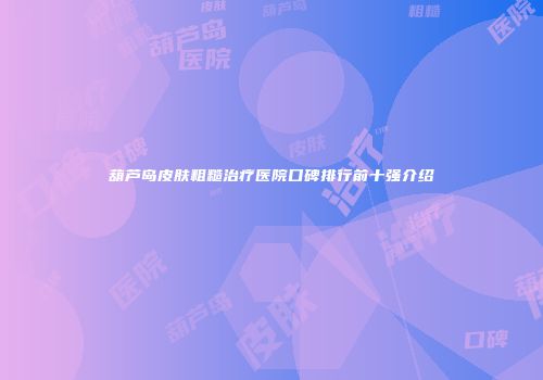 葫芦岛皮肤粗糙治疗医院口碑排行前十强介绍