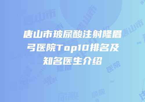 唐山市玻尿酸注射隆眉弓医院Top10排名及知名医生介绍