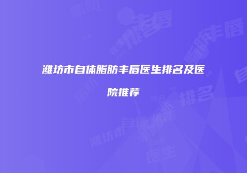潍坊市自体脂肪丰唇医生排名及医院推荐