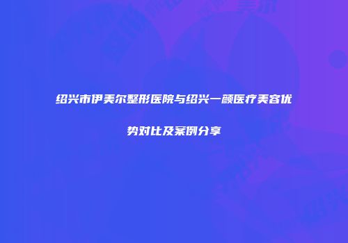 绍兴市伊美尔整形医院与绍兴一颜医疗美容优势对比及案例分享