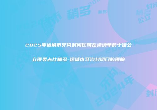 2025年运城市牙沟封闭医院在榜清单前十佳公立医美占比稍多-运城市牙沟封闭口腔医院